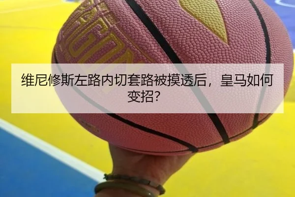 维尼修斯左路内切套路被摸透后，皇马如何变招？