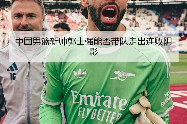 中国男篮新帅郭士强能否带队走出连败阴影